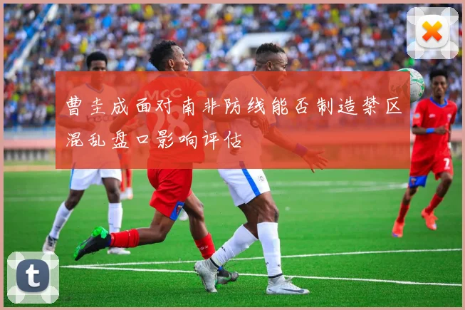 曹圭成面对南非防线能否制造禁区混乱盘口影响评估