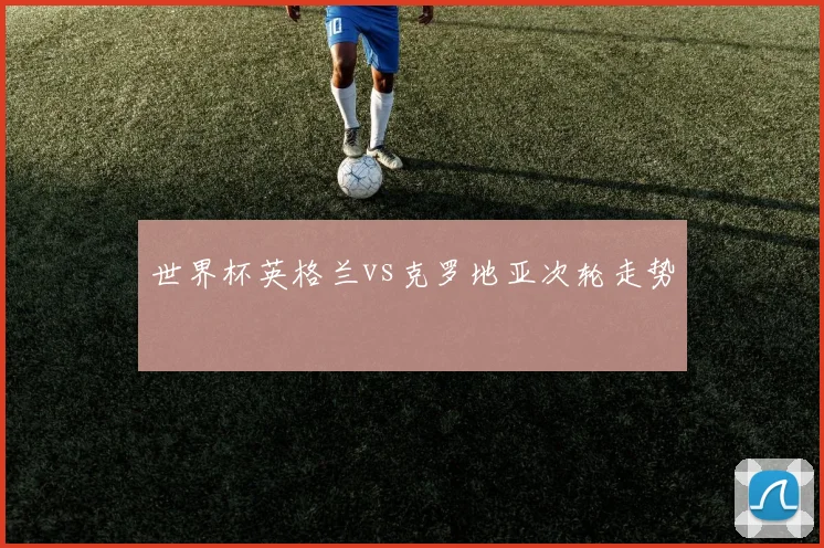 世界杯英格兰vs克罗地亚次轮走势