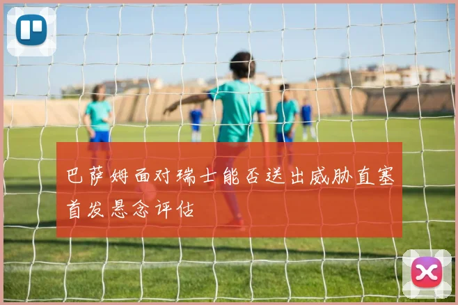 巴萨姆面对瑞士能否送出威胁直塞首发悬念评估