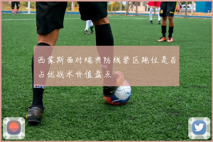 西蒙斯面对瑞典防线禁区跑位是否占优战术价值盘点
