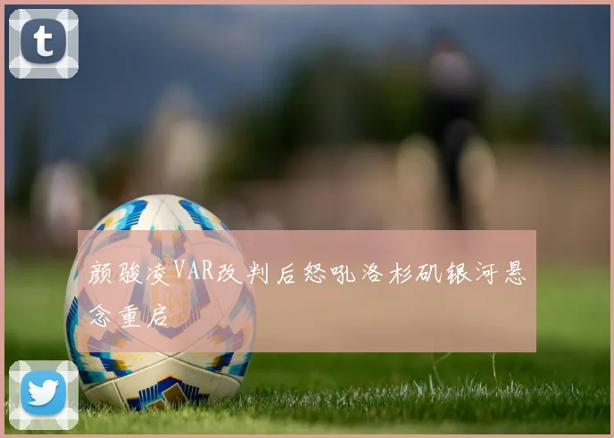 颜骏凌VAR改判后怒吼洛杉矶银河悬念重启