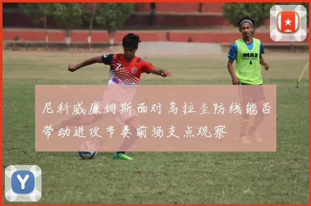尼科威廉姆斯面对乌拉圭防线能否带动进攻节奏前场支点观察