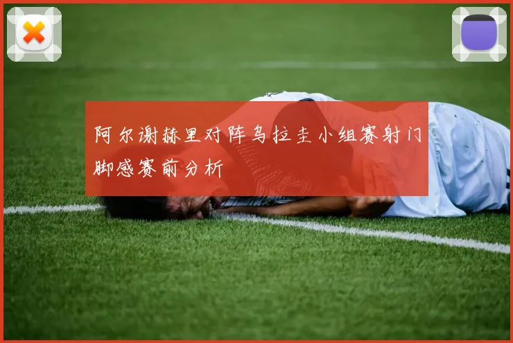 阿尔谢赫里对阵乌拉圭小组赛射门脚感赛前分析