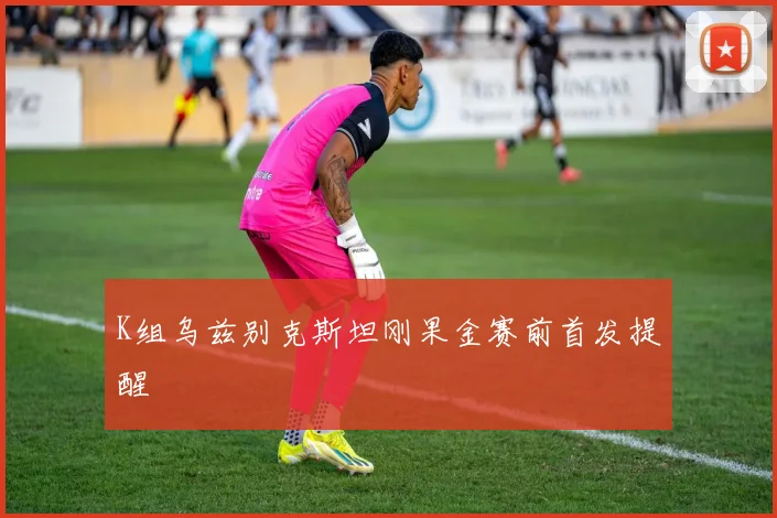 K组乌兹别克斯坦刚果金赛前首发提醒