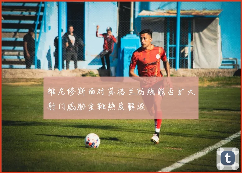 维尼修斯面对苏格兰防线能否扩大射门威胁金靴热度解读