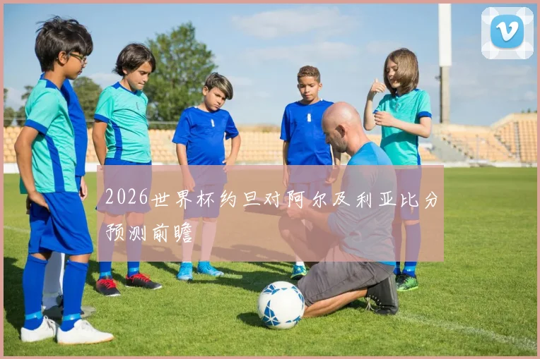 2026世界杯约旦对阿尔及利亚比分预测前瞻