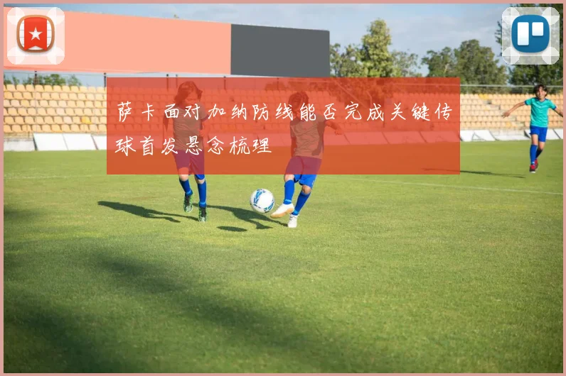 萨卡面对加纳防线能否完成关键传球首发悬念梳理