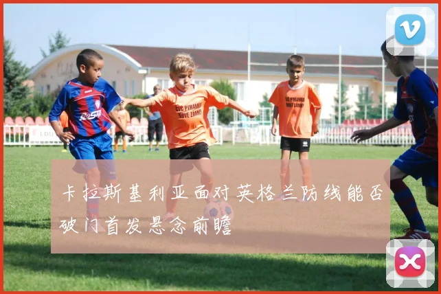 卡拉斯基利亚面对英格兰防线能否破门首发悬念前瞻