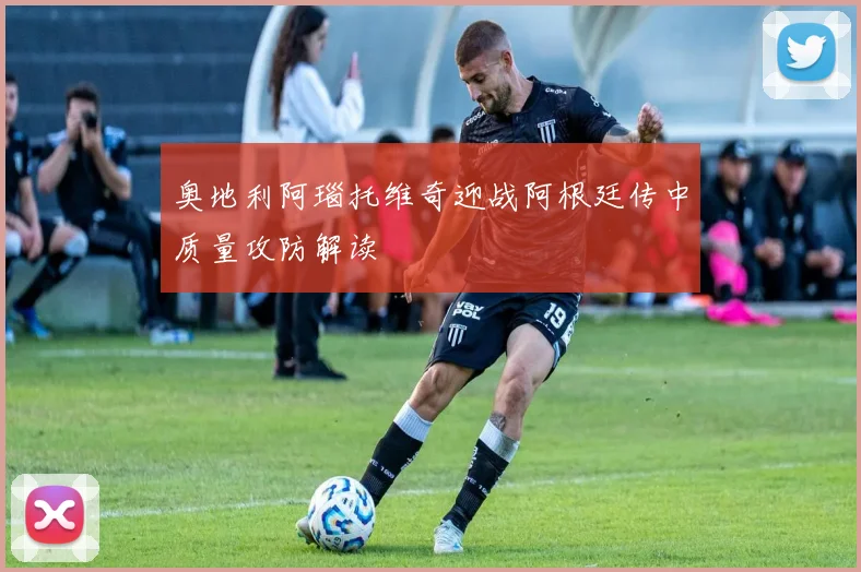 奥地利阿瑙托维奇迎战阿根廷传中质量攻防解读