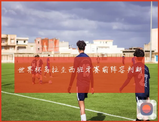 世界杯乌拉圭西班牙赛前阵容判断