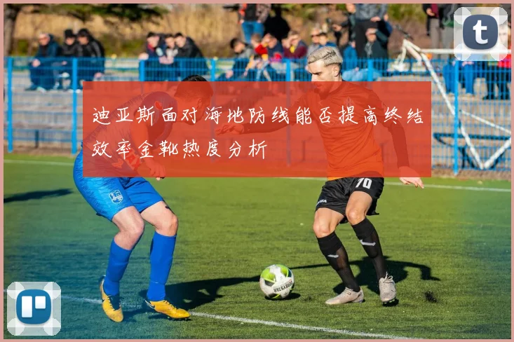 迪亚斯面对海地防线能否提高终结效率金靴热度分析